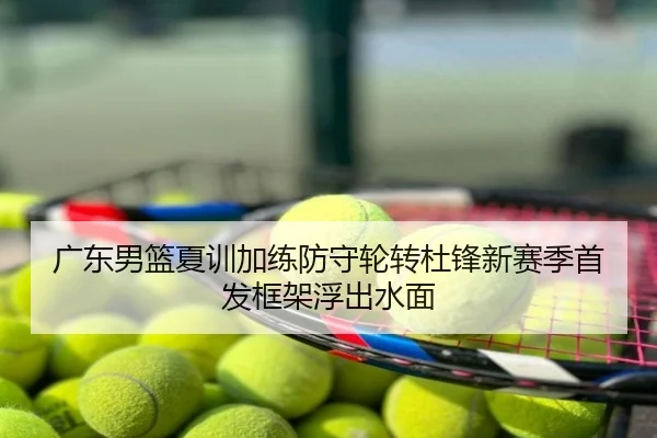 广东男篮夏训加练防守轮转杜锋新赛季首发框架浮出水面