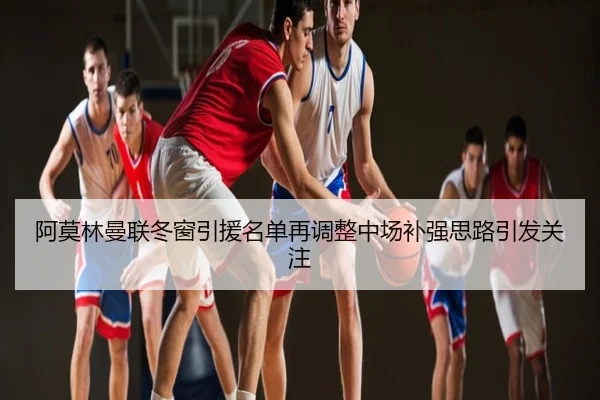 阿莫林曼联冬窗引援名单再调整中场补强思路引发关注
