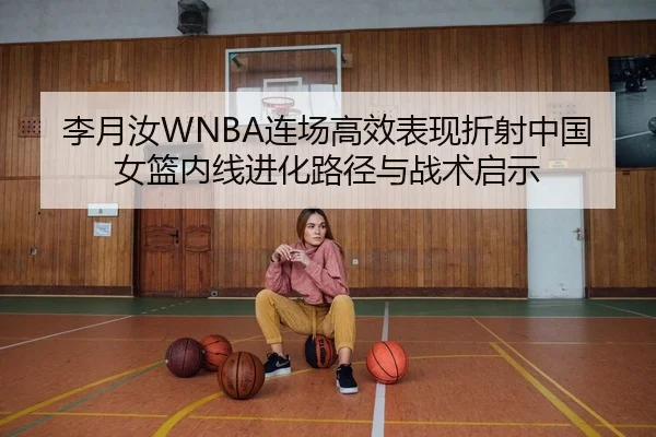 李月汝WNBA连场高效表现折射中国女篮内线进化路径与战术启示
