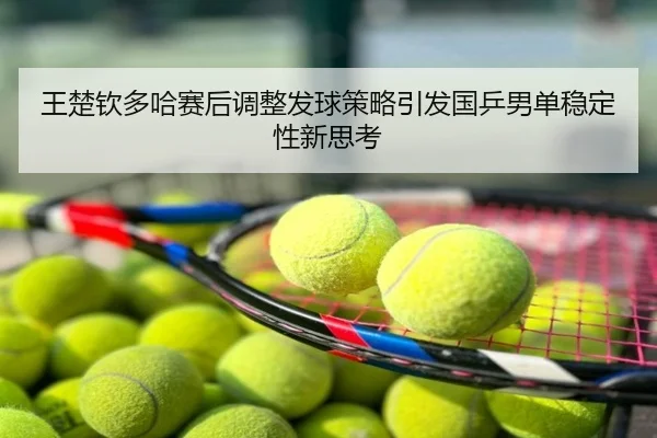 王楚钦多哈赛后调整发球策略引发国乒男单稳定性新思考