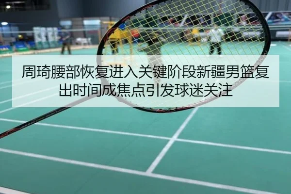 周琦腰部恢复进入关键阶段新疆男篮复出时间成焦点引发球迷关注
