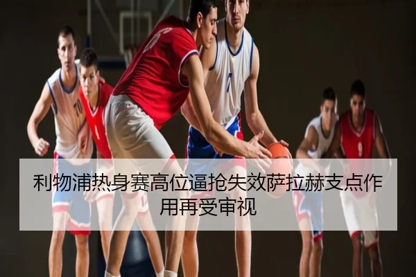 利物浦热身赛高位逼抢失效萨拉赫支点作用再受审视
