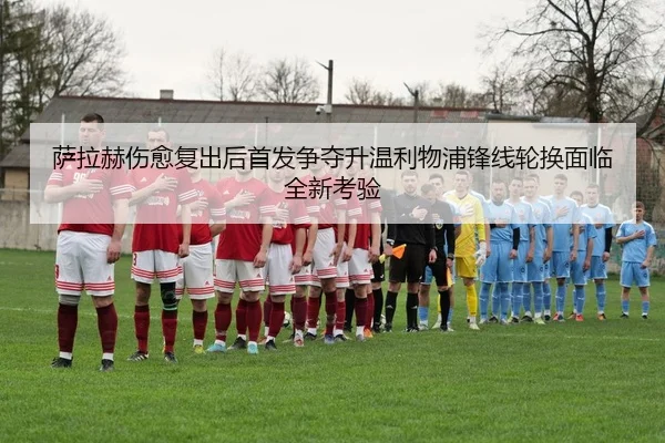 萨拉赫伤愈复出后首发争夺升温利物浦锋线轮换面临全新考验